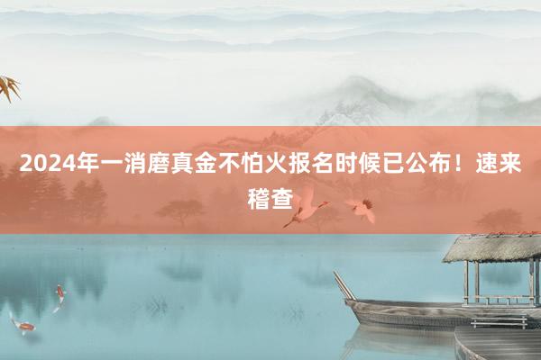 2024年一消磨真金不怕火报名时候已公布!速来稽查