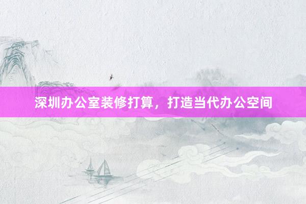 深圳办公室装修打算，打造当代办公空间